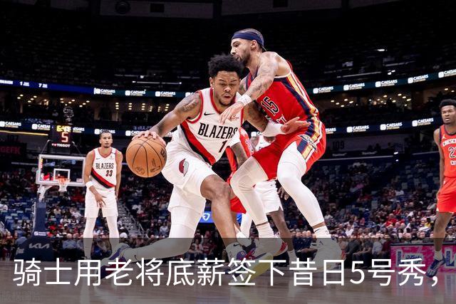 骑士用老将底薪签下昔日5号秀，这是他们今夏的第一笔引援？